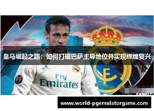 皇马崛起之路：如何打破巴萨主导地位并实现辉煌复兴